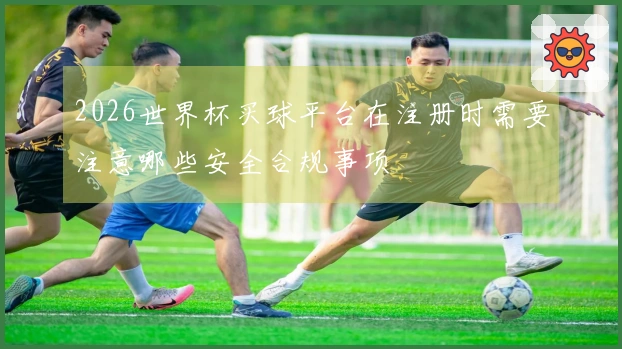 2026世界杯买球平台在注册时需要注意哪些安全合规事项